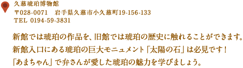 〒028-0071　岩手県久慈市小久慈町19-156-133
TEL 0194-59-3831
新館では琥珀の作品を、旧館では琥珀の歴史に触れることができます。
新館入口にある琥珀の巨大モニュメント「太陽の石」は必見です！
「あまちゃん」で弁さんが愛した琥珀の魅力を学びましょう。