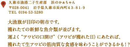 〒028-0041　久慈市長内町４３-８１-９
TEL 0194-53-5280
大漁旗が目印の朝市です。獲れたての新鮮な魚介類が並びます。
運よく“アワビの口開け”（アワビが獲れた日）にあたれば、獲れたて
生アワビの筋肉質な食感を味わうことができるかも！？