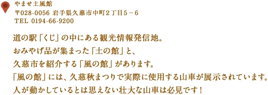 〒028-0056 岩手県久慈市中町２丁目５−６
TEL 0194-66-9200
道の駅「くじ」の中にある観光情報発信地。
おみやげ品が集まった「土の館」と、久慈市を紹介する「風の館」があります。
「風の館」には、久慈秋まつりで実際に使用する山車が展示されています。
人が動かしているとは思えない壮大な山車は必見です！