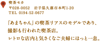 〒028-0052　岩手県久慈市本町1-20
TEL 0194-52-0677
「あまちゃん」の喫茶リアスのモデルであり、撮影も行われた喫茶店。
レトロな店内と気さくなご夫婦にほっと一息。