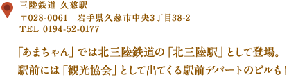 〒028-0061　岩手県久慈市中央３丁目３８−２
TEL 0194-52-0177
「あまちゃん」では北三陸鉄道の「北三陸駅」として登場。
駅前には「観光協会」として出てくる駅前デパートのビルも！