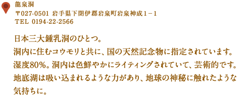 〒027-0501 岩手県下閉伊郡岩泉町岩泉神成１－１
TEL 0194-22-2566
日本三大鍾乳洞のひとつ。
洞内に住むコウモリと共に、国の天然記念物に指定されています。
湿度80％。洞内は色鮮やかにライティングされていて、芸術的です。
地底湖は吸い込まれるような力があり、地球の神秘に触れたような気持ちに。