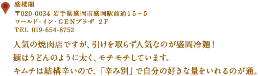 〒020-0034 岩手県盛岡市盛岡駅前通１５−５ ワールド・イン・ＧＥＮプラザ ２Ｆ
TEL 019-654-8752
人気の焼肉店ですが、引けを取らず人気なのが盛岡冷麺！
麺はうどんのように太く、モチモチしています。
キムチは結構辛いので、「辛み別」で自分の好きな量をいれるのが通。