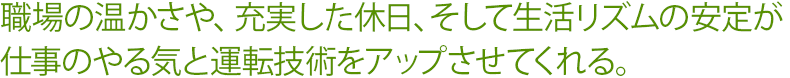 職場の温かさや、充実した休日、そして生活リズムの安定が仕事のやる気と運転技術をアップさせてくれる。