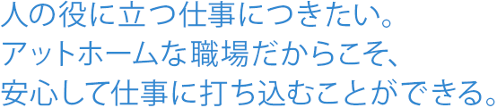 人の役に立つ仕事につきたい。アットホームな職場だからこそ、安心して仕事に打ち込むことができる。