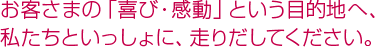 お客さまの「喜び・感動」という目的地へ、私たちといっしょに、走りだしてください。