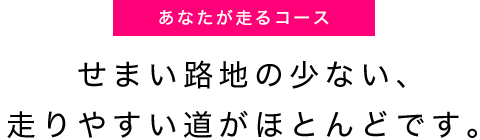 せまい路地の少ない、走りやすい道がほとんどです。